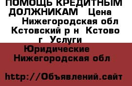 ПОМОЩЬ КРЕДИТНЫМ  ДОЛЖНИКАМ › Цена ­ 500 - Нижегородская обл., Кстовский р-н, Кстово г. Услуги » Юридические   . Нижегородская обл.